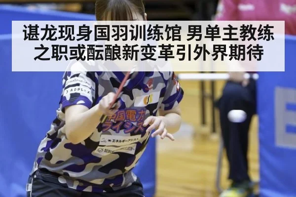 谌龙现身国羽训练馆 男单主教练之职或酝酿新变革引外界期待