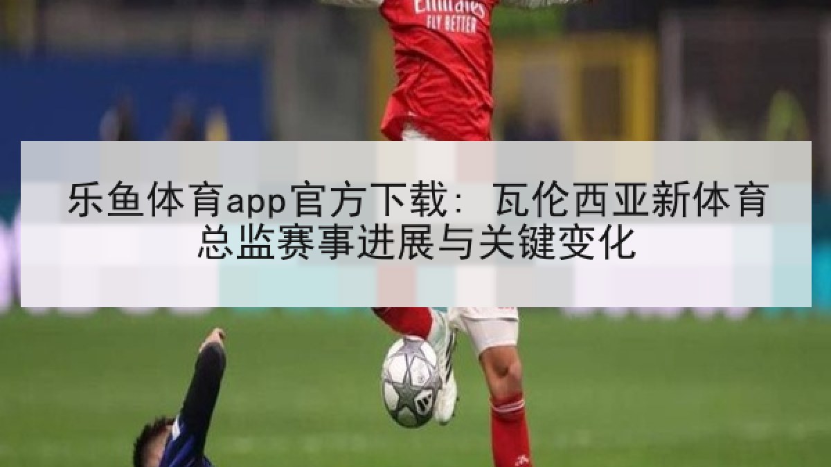 乐鱼体育app官方下载: 瓦伦西亚新体育总监赛事进展与关键变化