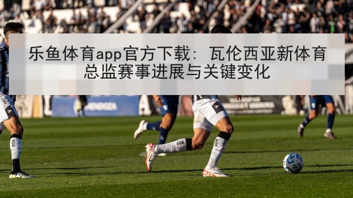 乐鱼体育app官方下载: 瓦伦西亚新体育总监赛事进展与关键变化